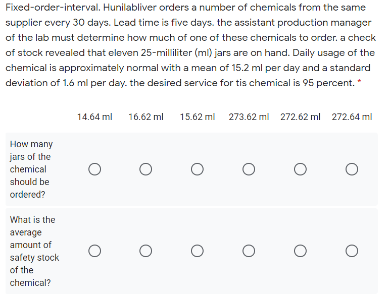 Fixed-order-interval. Hunilabliver orders a number of chemicals from the same
supplier every 30 days. Lead time is five days. the assistant production manager
of the lab must determine how much of one of these chemicals to order. a check
of stock revealed that eleven 25-milliliter (ml) jars are on hand. Daily usage of the
chemical is approximately normal with a mean of 15.2 ml per day and a standard
deviation of 1.6 ml per day. the desired service for tis chemical is 95 percent.
14.64 ml
16.62 ml
15.62 ml
273.62 ml 272.62 ml
272
64 ml
How many
jars of the
chemical
should be
ordered?
What is the
average
amount of
safety stock
of the
chemical?
