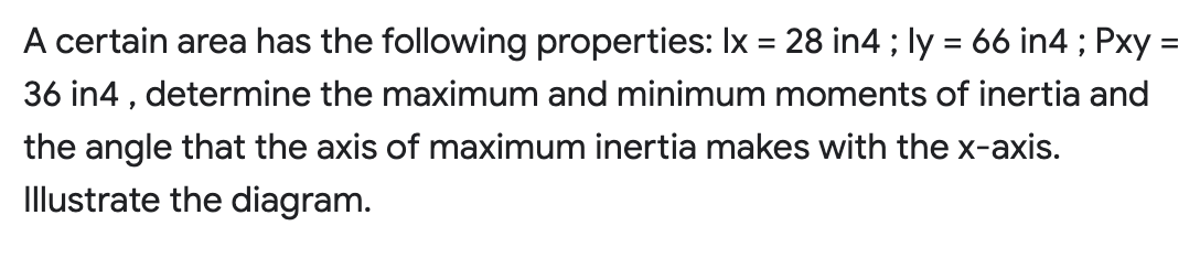 =
A certain area has the following properties: Ix = 28 in4 ; ly = 66 in4 ; Pxy:
36 in4, determine the maximum and minimum moments of inertia and
the angle that the axis of maximum inertia makes with the x-axis.
Illustrate the diagram.