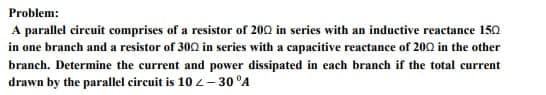 Problem:
A parallel circuit comprises of a resistor of 2002 in series with an inductive reactance 150
in one branch and a resistor of 300 in series with a capacitive reactance of 2002 in the other
branch. Determine the current and power dissipated in each branch if the total current
drawn by the parallel circuit is 10 <-30 °A