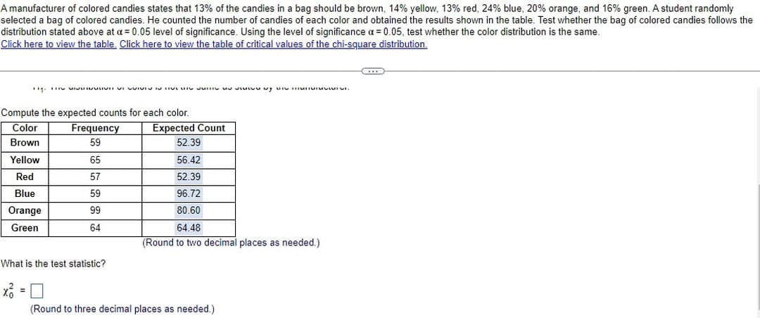 A manufacturer of colored candies states that 13% of the candies in a bag should be brown, 14% yellow, 13% red, 24% blue, 20% orange, and 16% green. A student randomly
selected a bag of colored candies. He counted the number of candies of each color and obtained the results shown in the table. Test whether the bag of colored candies follows the
distribution stated above at a = 0.05 level of significance. Using the level of significance x = 0.05, test whether the color distribution is the same.
Click here to view the table. Click here to view the table of critical values of the chi-square distribution.
TH. THIS VIDEO IN TI y un mun
Compute the expected counts for each color.
Color
Brown
Yellow
Red
Blue
Orange
Green
xỏ
Frequency
59
65
57
59
99
64
What is the test statistic?
Expected Count
52.39
56.42
52.39
96.72
80.60
64.48
(Round to two decimal places as needed.)
(Round to three decimal places as needed.)