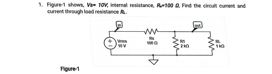 1. Figure-1 shows, Vs= 10V, internal resistance, R-100 Q, Find the circuit current and
current through load resistance RL.
in
out
ww
Rs
RL
Vrms
10 V
100 Ω
1kQ
Figure-1
fmm
R1
2kQ