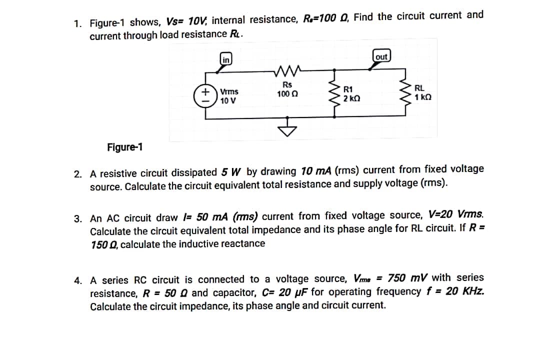 1. Figure-1 shows, Vs= 10V, internal resistance, R.-100 Q, Find the circuit current and
current through load resistance RL.
in
out
ww
+ Vrms
10 V
Rs
100 Q
RL
1kQ
Figure-1
2. A resistive circuit dissipated 5 W by drawing 10 mA (rms) current from fixed voltage
source. Calculate the circuit equivalent total resistance and supply voltage (rms).
3. An AC circuit draw = 50 mA (ms) current from fixed voltage source, V=20 Vrms.
Calculate the circuit equivalent total impedance and its phase angle for RL circuit. If R =
150 Q, calculate the inductive reactance
4. A series RC circuit is connected to a voltage source, Vms= 750 mV with series
resistance, R = 500 and capacitor, C= 20 µF for operating frequency f= 20 KHz.
Calculate the circuit impedance, its phase angle and circuit current.
ww
R1
§ 2 ΚΩ
M