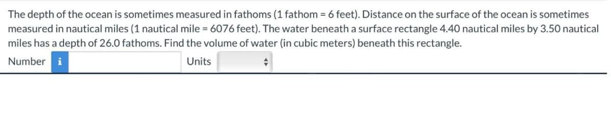 The depth of the ocean is sometimes measured in fathoms (1 fathom = 6 feet). Distance on the surface of the ocean is sometimes
measured in nautical miles (1 nautical mile = 6076 feet). The water beneath a surface rectangle 4.40 nautical miles by 3.50 nautical
miles has a depth of 26.0 fathoms. Find the volume of water (in cubic meters) beneath this rectangle.
Number i
Units