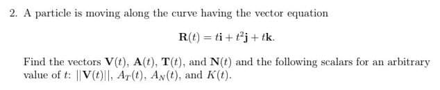 2. A particle is moving along the curve having the vector equation
R(t)
ti+t²j+ tk.
Find the vectors V(t), A(t), T(t), and N(t) and the following scalars for an arbitrary
value of t: ||V(t), Ar(t), An(t), and K(t).