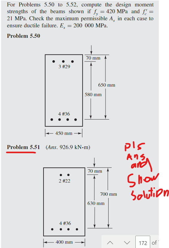 For Problems 5.50 to 5.52, compute the design moment
strengths of the beams shown if fy = 420 MPa and f =
21 MPa. Check the maximum permissible A, in each case to
ensure ductile failure. E, = 200 000 MPa.
Problem 5.50
3 #29
4 #36
450 mm -
2 #22
Problem 5.51 (Ans. 926.9 kN-m)
4 #36
70 mm
400 mm
650 mm
580 mm
70 mm
700 mm
630 mm
pls
της,
and
Show
Solution
172 of