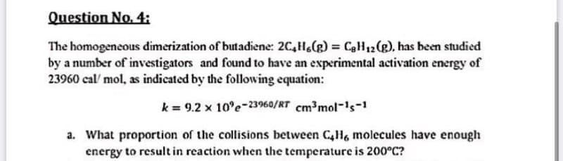 Question No. 4:
The homogeneous dimerization of butadiene: 2C,He(g) = CgH12 (g), has been studied
by a number of investigators and found to have an experimental activation energy of
23960 cal' mol, as indicated by the following equation:
k = 9.2 x 10°e-23960/RT cm³mol-'s-1
a. What proportion of the collisions between C4H, molecules have enough
energy to result in reaction when the temperature is 200°C?
