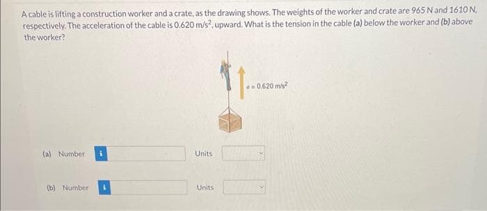 A cable is lifting a construction worker and a crate, as the drawing shows. The weights of the worker and crate are 965 N and 1610 N.
respectively. The acceleration of the cable is 0.620 m/s2, upward. What is the tension in the cable (a) below the worker and (b) above
the worker?
(a) Number
(b) Number
Units
Units
a=0.620 m/s²