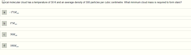 typical molecular cloud has a temperature of 30 K and an average density of 300 particles per cubic centimetre. What minimum cloud mass is required to form stars?
a 171M
b 17M,
с
d
30.M M
100M