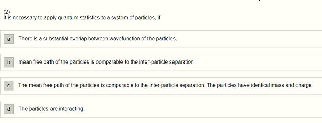 (2)
It is necessary to apply quantum statistics to a system of particles, if
a
b
C
d
There is a substantial overlap between wavefunction of the particles.
mean free path of the particles is comparable to the inter-particle separation
The mean free path of the particles is comparable to the inter-particle separation. The particles have identical mass and charge.
The particles are interacting.