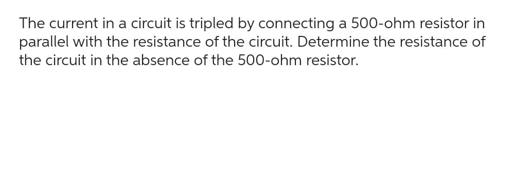 The current in a circuit is tripled by connecting a 500-ohm resistor in
parallel with the resistance of the circuit. Determine the resistance of
the circuit in the absence of the 500-ohm resistor.