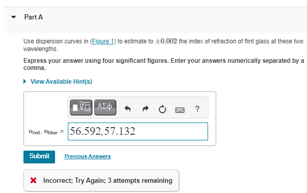 Part A
Use dispersion curves in (Figure 1) to estimate to +0.002 the index of refraction of flint glass at these two
wavelengths.
Express your answer using four significant figures. Enter your answers numerically separated by a
comma.
▸ View Available Hint(s)
nred, blue =
Submit
15. ΑΣΦ
56.592,57.132
Previous Answers
* Incorrect; Try Again; 3 attempts remaining
?