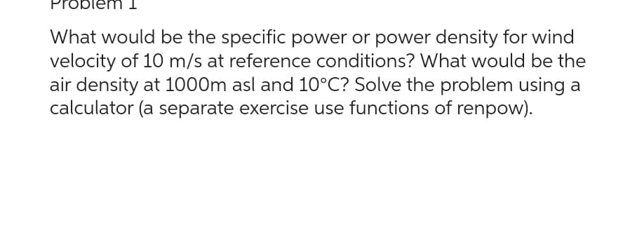 What would be the specific power or power density for wind
velocity of 10 m/s at reference conditions? What would be the
air density at 1000m asl and 10°C? Solve the problem using a
calculator (a separate exercise use functions of renpow).