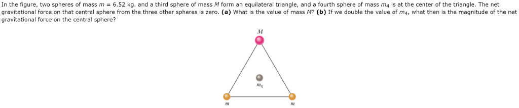 In the figure, two spheres of mass m = 6.52 kg. and a third sphere of mass M form an equilateral triangle, and a fourth sphere of mass m4 is at the center of the triangle. The net
gravitational force on that central sphere from the three other spheres is zero. (a) What is the value of mass M? (b) If we double the value of m4, what then is the magnitude of the net
gravitational force on the central sphere?
M
M₁