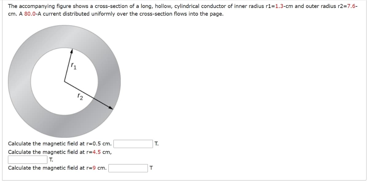 The accompanying figure shows a cross-section of a long, hollow, cylindrical conductor of inner radius r1=1.3-cm and outer radius r2=7.6-
cm. A 80.0-A current distributed uniformly over the cross-section flows into the page.
12
Calculate the magnetic field at r=0.5 cm.
Calculate the magnetic field at r=4.5 cm,
T.
Calculate the magnetic field at r=9 cm.
T
T.