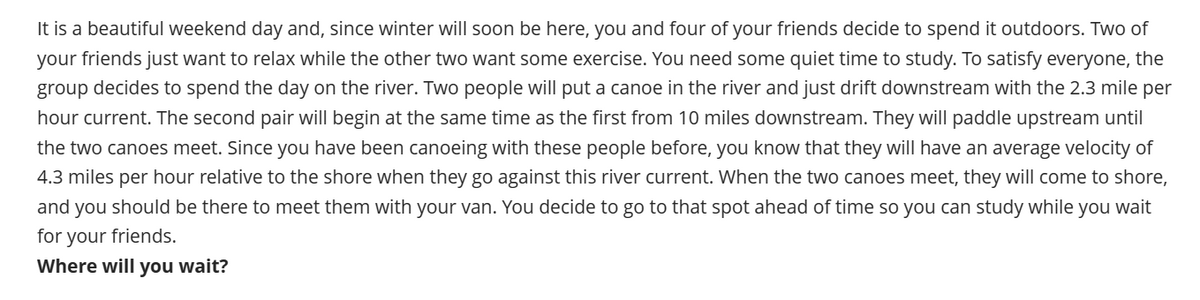 It is a beautiful weekend day and, since winter will soon be here, you and four of your friends decide to spend it outdoors. Two of
your friends just want to relax while the other two want some exercise. You need some quiet time to study. To satisfy everyone, the
group decides to spend the day on the river. Two people will put a canoe in the river and just drift downstream with the 2.3 mile per
hour current. The second pair will begin at the same time as the first from 10 miles downstream. They will paddle upstream until
the two canoes meet. Since you have been canoeing with these people before, you know that they will have an average velocity of
4.3 miles per hour relative to the shore when they go against this river current. When the two canoes meet, they will come to shore,
and you should be there to meet them with your van. You decide to go to that spot ahead of time so you can study while you wait
for your friends.
Where will you wait?