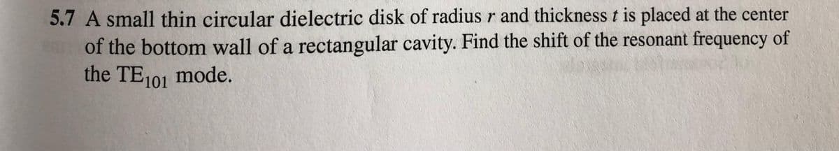 5.7 A small thin circular dielectric disk of radius r and thickness t is placed at the center
of the bottom wall of a rectangular cavity. Find the shift of the resonant frequency of
the TE101 mode.