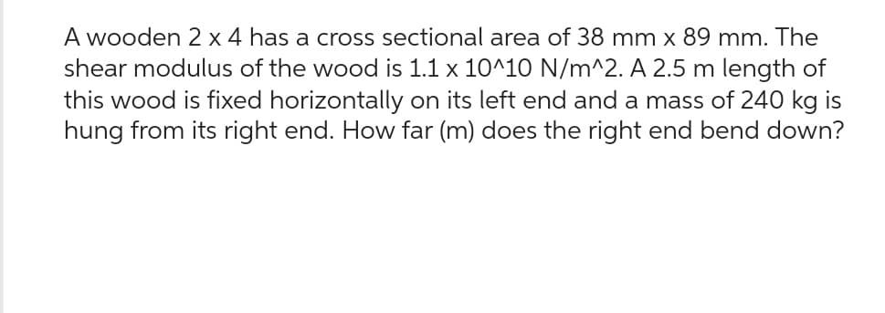 A wooden 2 x 4 has a cross sectional area of 38 mm x 89 mm. The
shear modulus of the wood is 1.1 x 10^10 N/m^2. A 2.5 m length of
this wood is fixed horizontally on its left end and a mass of 240 kg is
hung from its right end. How far (m) does the right end bend down?