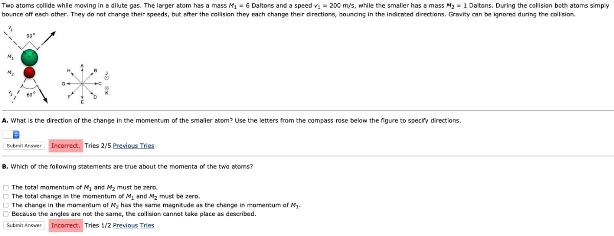 Two atoms collide while moving in a dilute gas. The larger atom has a mass M₁ = 6 Daltons and a speed v₁ = 200 m/s, while the smaller has a mass M₂ = 1 Daltons. During the collision both atoms simply
bounce off each other. They do not change their speeds, but after the collision they each change their directions, bouncing in the indicated directions. Gravity can be ignored during the collision.
M₁
M₂
90°
60°
É
D
8
A. What is the direction of the change in the momentum of the smaller atom? Use the letters from the compass rose below the figure to specify directions.
Submit Answer Incorrect. Tries 2/5 Previous Tries
B. Which of the following statements are true about the momenta of the two atoms?
The total momentum of M₁ and M₂ must be zero.
The total change in the momentum of M₁ and M₂ must be zero.
The change in the momentum of M₂ has the same magnitude as the change in momentum of M₁.
Because the angles are not the same, the collision cannot take place as described.
Submit Answer Incorrect. Tries 1/2 Previous Tries