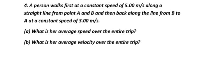 4. A person walks first at a constant speed of 5.00 m/s along a
straight line from point A and B and then back along the line from B to
A at a constant speed of 3.00 m/s.
(a) What is her average speed over the entire trip?
(b) What is her average velocity over the entire trip?