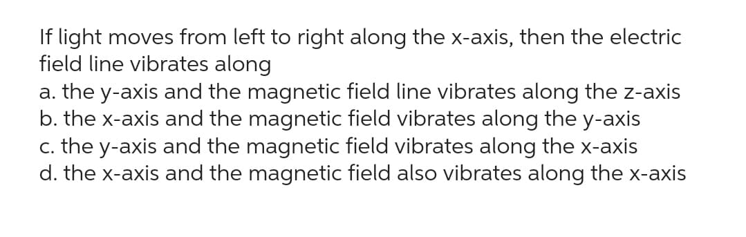 If light moves from left to right along the x-axis, then the electric
field line vibrates along
a. the y-axis and the magnetic field line vibrates along the z-axis
b. the x-axis and the magnetic field vibrates along the y-axis
c. the y-axis and the magnetic field vibrates along the x-axis
d. the x-axis and the magnetic field also vibrates along the x-axis