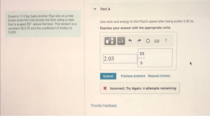 Susan's 11.0 kg baby brother Paul sits on a mat.
Susan pulls the mat across the floor using a rope
that is angled 30° above the floor. The tension is a
constant 32.0 N and the coefficient of friction is
0.200.
Y Part A
Use work and energy to find Paul's speed after being pulled 3.30 m.
Express your answer with the appropriate units.
2.03
Submit
HA
Provide Feedback
m
?
Previous Answers Request Answer
* Incorrect; Try Again; 4 attempts remaining