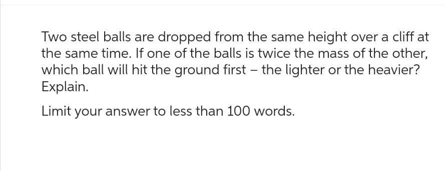 Two steel balls are dropped from the same height over a cliff at
the same time. If one of the balls is twice the mass of the other,
which ball will hit the ground first - the lighter or the heavier?
Explain.
Limit your answer to less than 100 words.