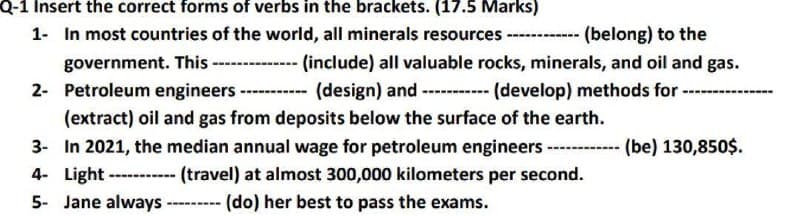 Q-1 Insert the correct forms of verbs in the brackets. (17.5 Marks)
1- In most countries of the world, all minerals resources ------------ (belong) to the
government. This -------------- (include) all valuable rocks, minerals, and oil and gas.
2- Petroleum engineers. ---- (design) and ----------- (develop) methods for ----
(extract) oil and gas from deposits below the surface of the earth.
3- In 2021, the median annual wage for petroleum engineers ------ (be) 130,850$.
4- Light -----(travel) at almost 300,000 kilometers per second.
(do) her best to pass the exams.
5- Jane always -----