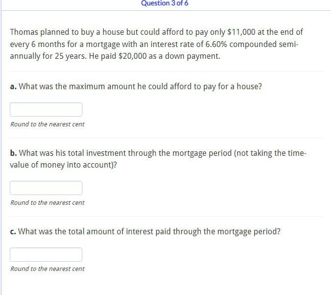 Question 3 of 6
Thomas planned to buy a house but could afford to pay only $11,000 at the end of
every 6 months for a mortgage with an interest rate of 6.60% compounded semi-
annually for 25 years. He paid $20,000 as a down payment.
a. What was the maximum amount he could afford to pay for a house?
Round to the nearest cent
b. What was his total investment through the mortgage period (not taking the time-
value of money into account)?
Round to the nearest cent
c. What was the total amount of interest paid through the mortgage period?
Round to the nearest cent