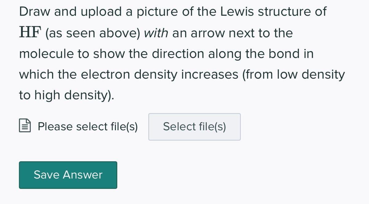 Draw and upload a picture of the Lewis structure of
HF (as seen above) with an arrow next to the
molecule to show the direction along the bond in
which the electron density increases (from low density
to high density).
Please select file(s) Select file(s)
Save Answer