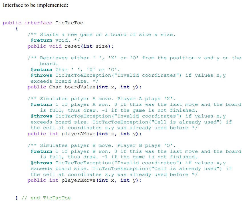 Interface to be implemented:
public interface TicTacToe
{
/** Starts a new game on a board of size x size.
@return void. */
public void reset (int size);
/** Retrieves either ', 'X' or '0' from the position x and y on the
board.
1
@return Char'', 'X' or '0'.
@throws TicTacToeException ("Invalid coordinates") if values x, y
exceeds board size. */
public Char boardValue (int x, int y);
/** Simulates palyer A move. Player A plays 'X'.
@return 1 if player A won. 0 if this was the last move and the board
is full, thus draw. -1 if the game is not finished.
@throws TicTacToeException ("Invalid coordinates") if values x,y
exceeds board size. TicTacToeException ("Cell is already used") if
the cell at coordinates x,y was already used before */
public int playerAMove (int x, int y);
/** Simulates palyer B move. Player B plays '0'.
@return 1 if player B won. O if this was the last move and the board
is full, thus draw. -1 if the game is not finished.
@throws TicTacToeException ("Invalid coordinates") if values x, y
exceeds board size. TicTacToeException ("Cell is already used") if
the cell at coordinates x,y was already used before */
public int playerBMove (int x, int y);
} // end TicTacToe