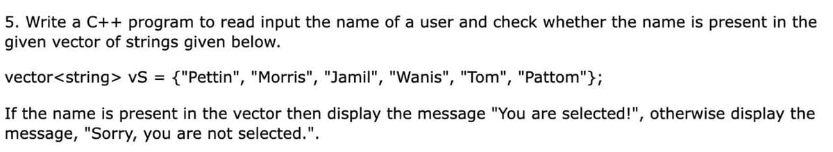 5. Write a C++ program to read input the name of a user and check whether the name is present in the
given vector of strings given below.
vector<string> vS = {"Pettin", "Morris", "Jamil", "Wanis", "Tom", "Pattom"};
If the name is present in the vector then display the message "You are selected!", otherwise display the
message, "Sorry, you are not selected.".