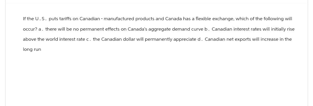 If the U.S. puts tariffs on Canadian - manufactured products and Canada has a flexible exchange, which of the following will
occur? a. there will be no permanent effects on Canada's aggregate demand curve b. Canadian interest rates will initially rise
above the world interest rate c. the Canadian dollar will permanently appreciate d. Canadian net exports will increase in the
long run