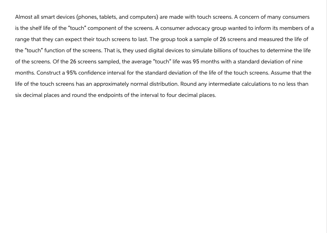Almost all smart devices (phones, tablets, and computers) are made with touch screens. A concern of many consumers
is the shelf life of the "touch" component of the screens. A consumer advocacy group wanted to inform its members of a
range that they can expect their touch screens to last. The group took a sample of 26 screens and measured the life of
the "touch" function of the screens. That is, they used digital devices to simulate billions of touches to determine the life
of the screens. Of the 26 screens sampled, the average "touch" life was 95 months with a standard deviation of nine
months. Construct a 95% confidence interval for the standard deviation of the life of the touch screens. Assume that the
life of the touch screens has an approximately normal distribution. Round any intermediate calculations to no less than
six decimal places and round the endpoints of the interval to four decimal places.