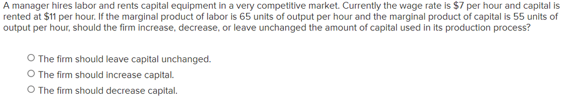 A manager hires labor and rents capital equipment in a very competitive market. Currently the wage rate is $7 per hour and capital is
rented at $11 per hour. If the marginal product of labor is 65 units of output per hour and the marginal product of capital is 55 units of
output per hour, should the firm increase, decrease, or leave unchanged the amount of capital used in its production process?
O The firm should leave capital unchanged.
O The firm should increase capital.
O The firm should decrease capital.