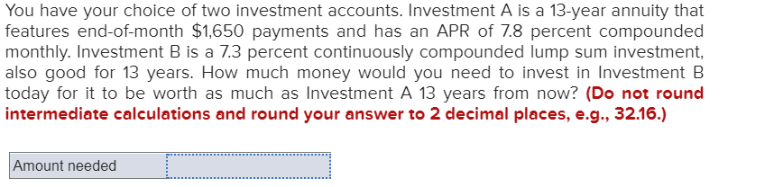 You have your choice of two investment accounts. Investment A is a 13-year annuity that
features end-of-month $1,650 payments and has an APR of 7.8 percent compounded
monthly. Investment B is a 7.3 percent continuously compounded lump sum investment,
also good for 13 years. How much money would you need to invest in Investment B
today for it to be worth as much as Investment A 13 years from now? (Do not round
intermediate calculations and round your answer to 2 decimal places, e.g., 32.16.)
Amount needed