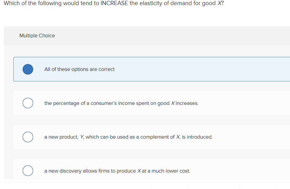 Which of the following would tend to INCREASE the elasticity of demand for good X?
Multiple Choice
All of these options are correct
the percentage of a consumer's income spent on good X increases.
a new product, Y, which can be used as a complement of X, is introduced.
a new discovery allows firms to produce X at a much lower cost.