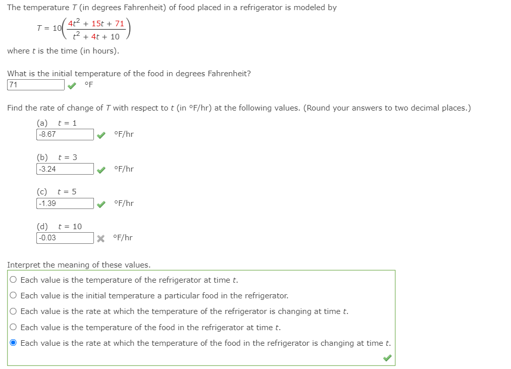 The temperature T (in degrees Fahrenheit) of food placed in a refrigerator is modeled by
4t + 15t + 71
T = 10
t + 4t + 10
where t is the time (in hours).
What is the initial temperature of the food in degrees Fahrenheit?
71
oF
Find the rate of change of T with respect to t (in °F/hr) at the following values. (Round your answers to two decimal places.)
t = 1
(a)
|-8.67
v °F/hr
(b) t = 3
-3.24
°F/hr
(c)
t = 5
-1.39
°F/hr
(d)
|-0.03
t = 10
X °F/hr
Interpret the meaning of these values.
O Each value is the temperature of the refrigerator at time t.
O Each value is the initial temperature a particular food in the refrigerator.
O Each value is the rate at which the temperature of the refrigerator is changing at time t.
O Each value is the temperature of the food in the refrigerator at time t.
O Each value is the rate at which the temperature of the food in the refrigerator is changing at time t.
