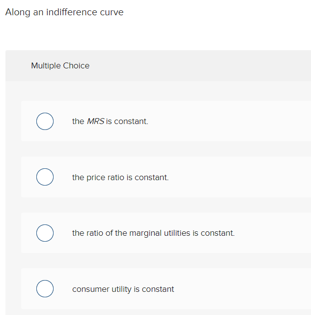 Along an indifference curve
Multiple Choice
O
O
the MRS is constant.
O
the price ratio is constant.
O the ratio of the marginal utilities is constant.
consumer utility is constant