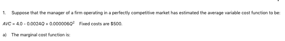 1. Suppose that the manager of a firm operating in a perfectly competitive market has estimated the average variable cost function to be:
AVC = 4.0 -0.0024Q + 0.000006Q²
Fixed costs are $500.
a) The marginal cost function is: