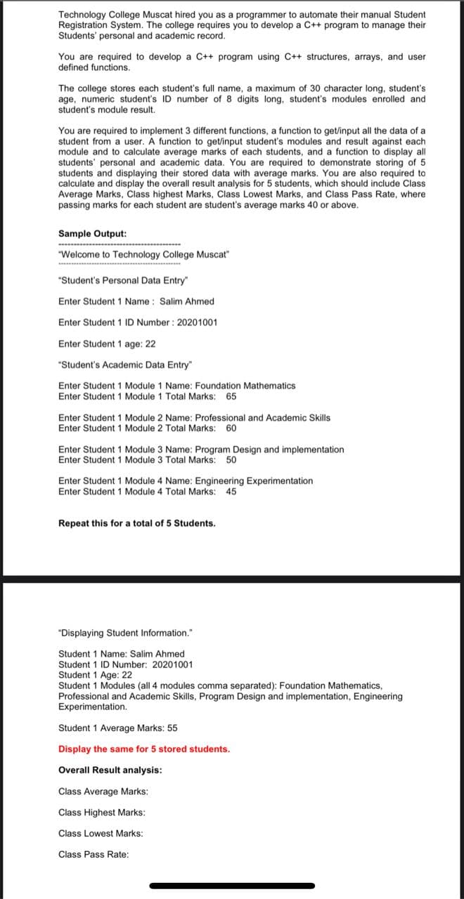 Technology College Muscat hired you as a programmer to automate their manual Student
Registration System. The college requires you to develop a C++ program to manage their
Students' personal and academic record.
You are required to develop a C++ program using C++ structures, arrays, and user
defined functions.
The college stores each student's full name, a maximum of 30 character long, student's
age, numeric student's ID number of 8 digits long, student's modules enrolled and
student's module result.
You are required to implement 3 different functions, a function to get/input all the data of a
student from a user. A function to get/input student's modules and result against each
module and to calculate average marks of each students, and a function to display all
students' personal and academic data. You are required to demonstrate storing of 5
students and displaying their stored data with average marks. You are also required to
calculate and display the overall result analysis for 5 students, which should include Class
Average Marks, Class highest Marks, Class Lowest Marks, and Class Pass Rate, where
passing marks for each student are student's average marks 40 or above.
Sample Output:
"Welcome to Technology College Muscat"
"Student's Personal Data Entry"
Enter Student 1 Name : Salim Ahmed
Enter Student 1 ID Number : 20201001
Enter Student 1 age: 22
"Student's Academic Data Entry"
Enter Student 1 Module 1 Name: Foundation Mathematics
Enter Student 1 Module 1 Total Marks: 65
Enter Student 1 Module 2 Name: Professional and Academic Skills
Enter Student 1 Module 2 Total Marks: 60
Enter Student 1 Module 3 Name: Program Design and implementation
Enter Student 1 Module 3 Total Marks:
50
Enter Student 1 Module 4 Name: Engineering Experimentation
Enter Student 1 Module 4 Total Marks: 45
Repeat this for a total of 5 Students.
"Displaying Student Information."
Student 1 Name: Salim Ahmed
Student 1 ID Number: 20201001
Student 1 Age:
Student 1 Modules (all 4 modules comma separated): Foundation Mathematics,
Professional and Academic Skills, Program Design and implementation, Engineering
Experimentation.
Student 1 Average Marks: 55
Display the same for 5 stored students.
Overall Result analysis:
Class Average Marks:
Class Highest Marks:
Class Lowest Marks:
Class Pass Rate:
