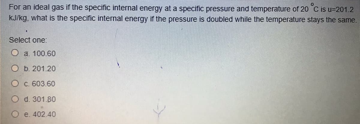 For an ideal gas if the specific internal energy at a specific pressure and temperature of 20 C is u=201.2
kJ/kg, what is the specific internal energy if the pressure is doubled while the temperature stays the same.
Select one:
O a 100.60
O b. 201.20
C. 603.60
d. 301.80
e. 402.40
