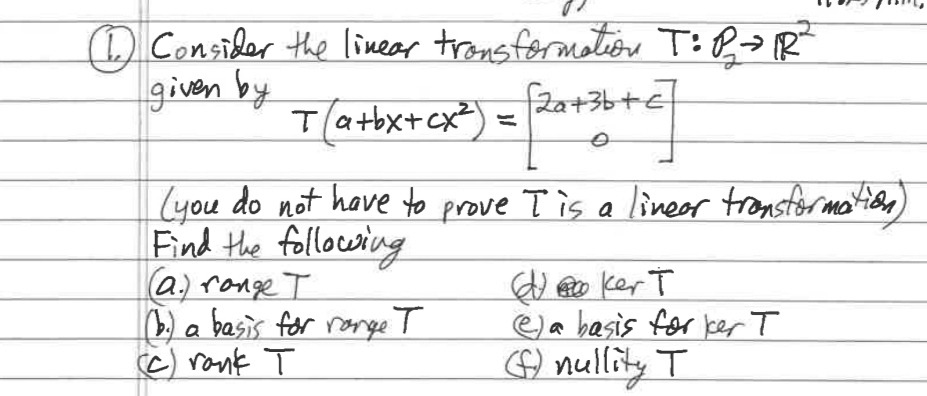 Consider the linear transformation T:B>R"
given by
fza+3b+e]
T(atbx+cx*) =
(you do not have to prove T is a lineer tronstormatioe)
Find the following
a.) range T
0) a basis for rorge T
c) rank T
d o ker T
ea basis for ker T
G) nullity T
