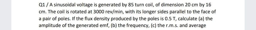 Q1/A sinusoidal voltage is generated by 85 turn coil, of dimension 20 cm by 16
cm. The coil is rotated at 3000 rev/min, with its longer sides parallel to the face of
a pair of poles. If the flux density produced by the poles is 0.5 T, calculate (a) the
amplitude of the generated emf, (b) the frequency, (c) the r.m.s. and average
