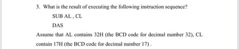 3. What is the result of executing the following instruction sequence?
SUB AL , CL
DAS
Assume that AL contains 32H (the BCD code for decimal number 32), CL
contain 17H (the BCD code for decimal number 17).
