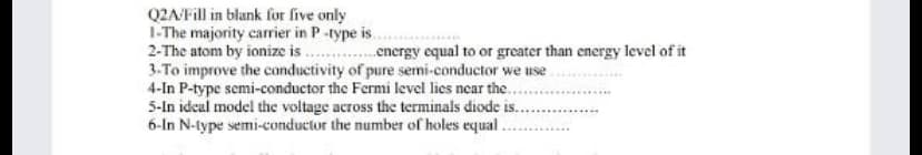 Q2A/Fill in blank for five only
1-The majority carrier in P-type is.
2-The atom by ionize is . .energy equal to or greater than energy level of it
3-To improve the conductivity of pure semi-conductor we use
4-In P-type semi-conductor the Fermi level lies near the..
5-In idcal model the voltage across the terminals diode is.
6-In N-type semi-conductor the number of holes equal
