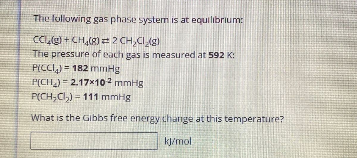 The following gas phase system is at equilibrium:
CC(g) + CH(g) = 2 CH2Cl2(g)
The pressure of each gas is measured at 592 K:
182 mmHg
P(CCI)
P(CH4) 2.17x10-2 mmHg
P(CH2Cl2)=111 mmHg
What is the Gibbs free energy change at this temperature?
kJ/mol