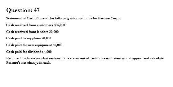 Question: 47
Statement of Cash Flows - The following information is for Pasture Corp.:
Cash received from customers $65,000
Cash received from lenders 20,000
Cash paid to suppliers 20,000
Cash paid for new equipment 50,000
Cash paid for dividends 4,000
Required: Indicate on what section of the statement of cash flows each item would appear and calculate
Pasture's net change in cash.