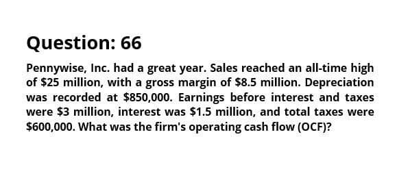 Question: 66
Pennywise, Inc. had a great year. Sales reached an all-time high
of $25 million, with a gross margin of $8.5 million. Depreciation
was recorded at $850,000. Earnings before interest and taxes
were $3 million, interest was $1.5 million, and total taxes were
$600,000. What was the firm's operating cash flow (OCF)?