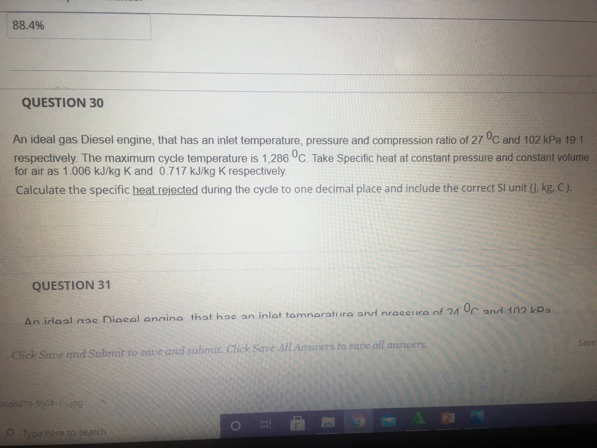 88.4%
QUESTION 30
An ideal gas Diesel engine, that has an inlet temperature, pressure and compression ratio of 27 °C and 102 kPa 19:1
respectively. The maximum cycle temperature is 1,286 °C. Take Specific heat at constant pressure and constant volume
for air as 1.006 kJ/kg K and 0.717 kJ/kg K respectively.
Calculate the specific heat rejected during the cycle to one decimal place and include the correct SI unit (J, kg, C).
QUESTION 31
An ideal gas Diesel engine that has an inlet temnerature and presSure of 24 UC and 102 kPa
Save
Click Save and Submit to save and submit. Click Save All Answers to save all answers.
99d6d70-5984-1.jpg
O Type here to search
