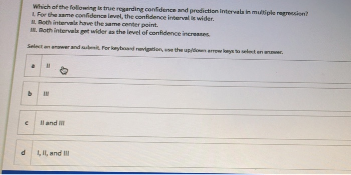 Which of the following is true regarding confidence and prediction intervals in multiple regression?
L For the same confidence level, the confidence interval is wider.
IL Both intervals have the same center point.
III. Both intervals get wider as the level of confidence increases.
Select an answer and submit For keyboard navigation, use the up/down arrow keys to select an answer.
II
Il and III
1, II, and III
